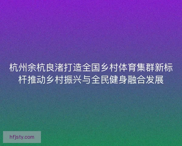 杭州余杭良渚打造全国乡村体育集群新标杆推动乡村振兴与全民健身融合发展