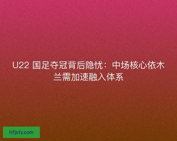 U22 国足夺冠背后隐忧：中场核心依木兰需加速融入体系
