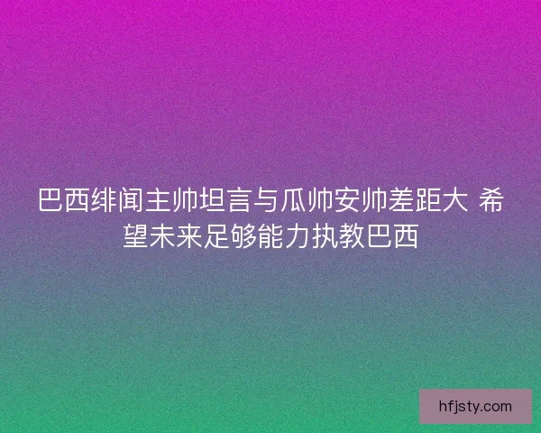 巴西绯闻主帅坦言与瓜帅安帅差距大 希望未来足够能力执教巴西