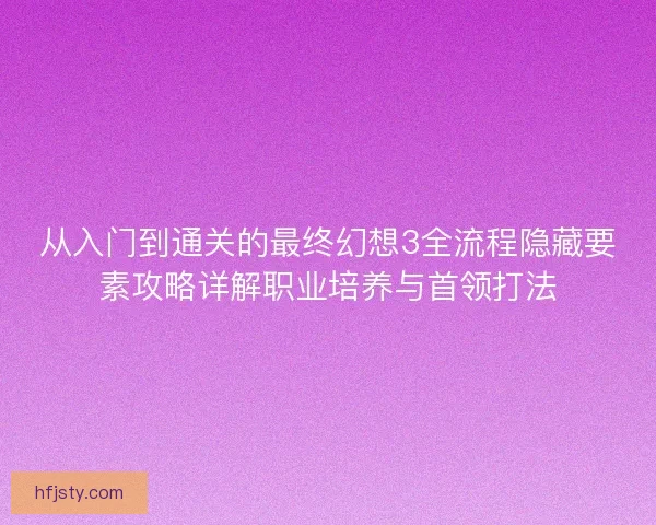 从入门到通关的最终幻想3全流程隐藏要素攻略详解职业培养与首领打法 从入门到通关的最终幻想3全流程隐藏要素攻略详解职业培养与首领打法