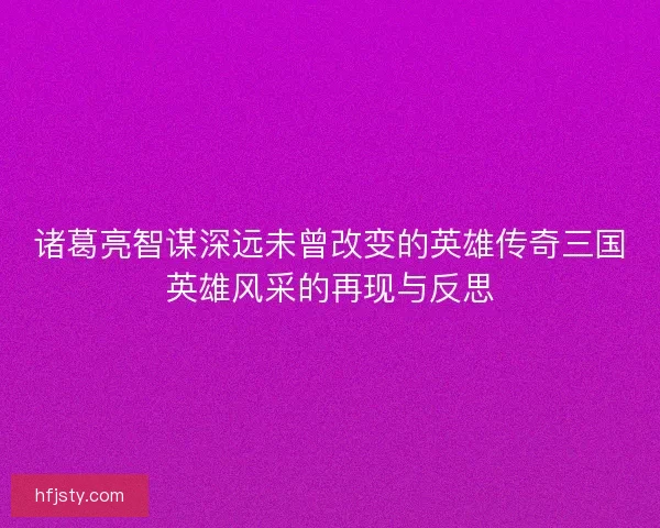 诸葛亮智谋深远未曾改变的英雄传奇三国英雄风采的再现与反思