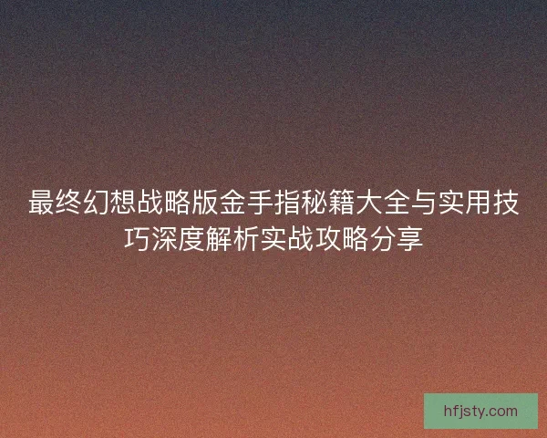 最终幻想战略版金手指秘籍大全与实用技巧深度解析实战攻略分享