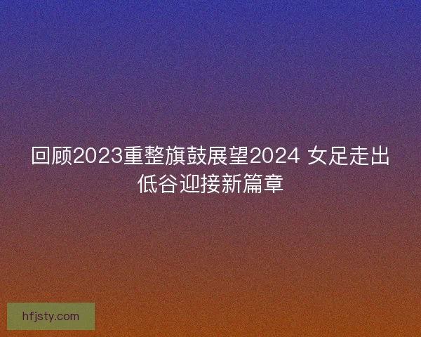 回顾2023重整旗鼓展望2024 女足走出低谷迎接新篇章