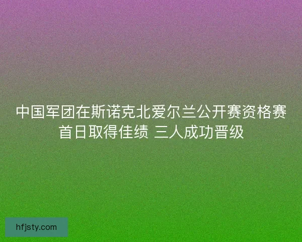 中国军团在斯诺克北爱尔兰公开赛资格赛首日取得佳绩 三人成功晋级
