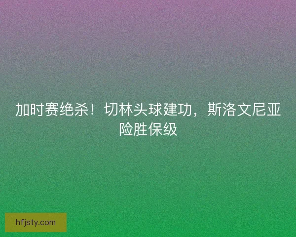 加时赛绝杀！切林头球建功，斯洛文尼亚险胜保级