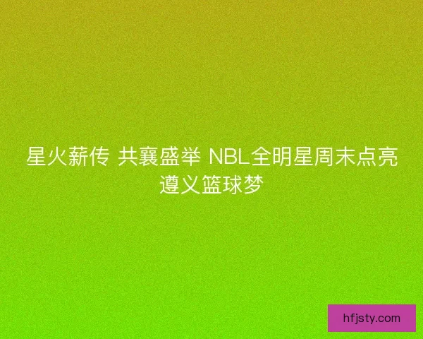 星火薪传 共襄盛举 NBL全明星周末点亮遵义篮球梦