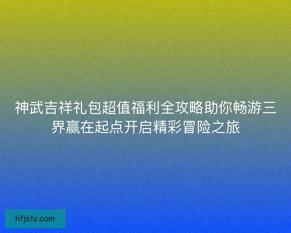 神武吉祥礼包超值福利全攻略助你畅游三界赢在起点开启精彩冒险之旅