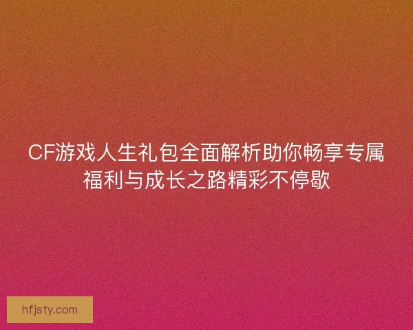 CF游戏人生礼包全面解析助你畅享专属福利与成长之路精彩不停歇
