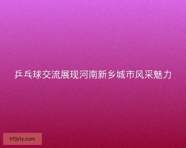 乒乓球交流展现河南新乡城市风采魅力 乒乓球交流展现河南新乡城市风采魅力
