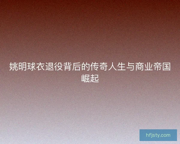 姚明球衣退役背后的传奇人生与商业帝国崛起