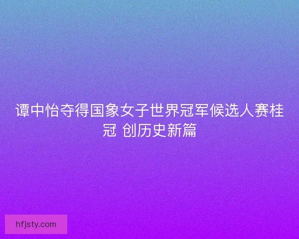 谭中怡夺得国象女子世界冠军候选人赛桂冠 创历史新篇