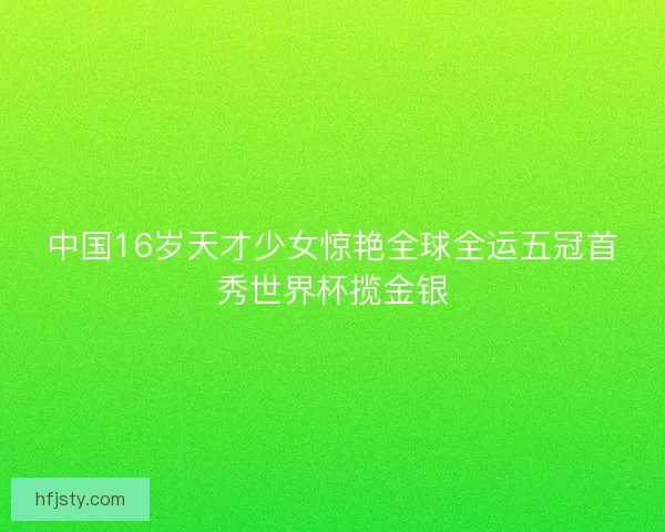 中国16岁天才少女惊艳全球全运五冠首秀世界杯揽金银