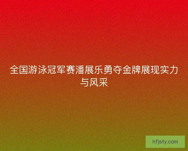 全国游泳冠军赛潘展乐勇夺金牌展现实力与风采