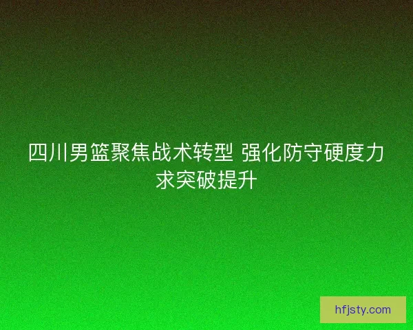 四川男篮聚焦战术转型 强化防守硬度力求突破提升