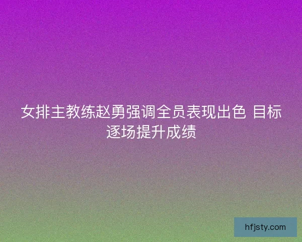 女排主教练赵勇强调全员表现出色 目标逐场提升成绩