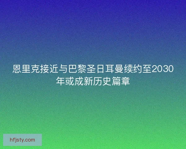 恩里克接近与巴黎圣日耳曼续约至2030年或成新历史篇章