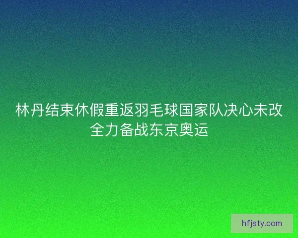 林丹结束休假重返羽毛球国家队决心未改全力备战东京奥运