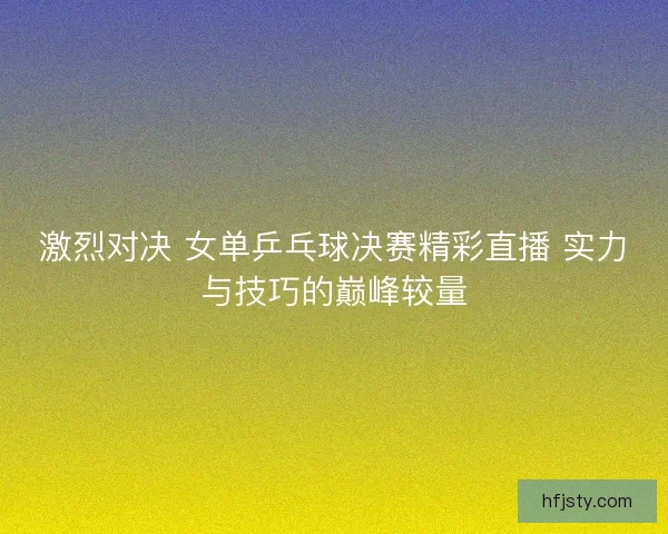 激烈对决 女单乒乓球决赛精彩直播 实力与技巧的巅峰较量