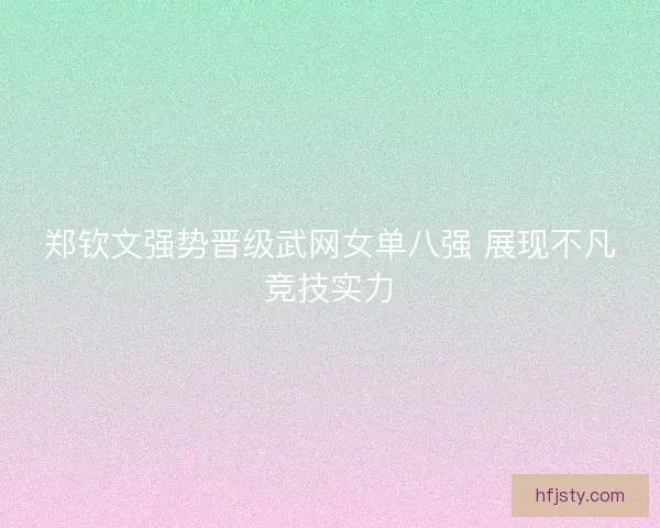 郑钦文强势晋级武网女单八强 展现不凡竞技实力
