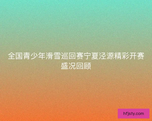 全国青少年滑雪巡回赛宁夏泾源精彩开赛盛况回顾