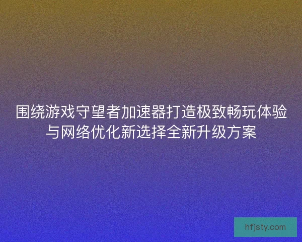 围绕游戏守望者加速器打造极致畅玩体验与网络优化新选择全新升级方案