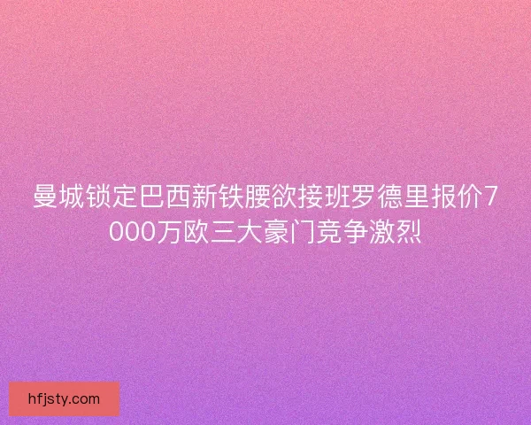 曼城锁定巴西新铁腰欲接班罗德里报价7000万欧三大豪门竞争激烈