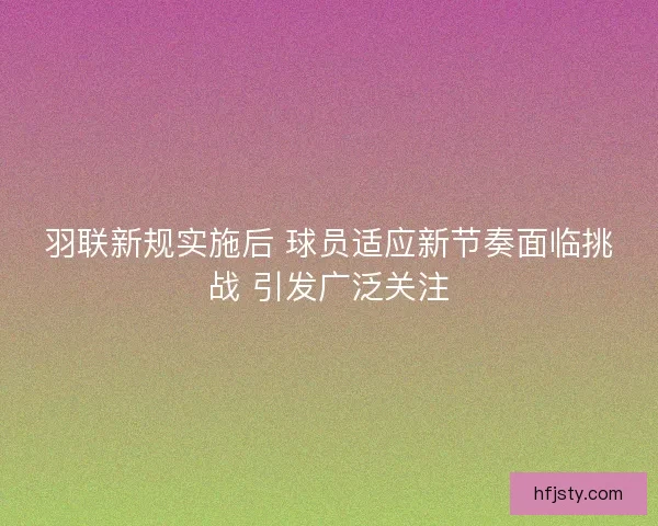 羽联新规实施后 球员适应新节奏面临挑战 引发广泛关注 羽联新规实施后 球员适应新节奏面临挑战 引发广泛关注