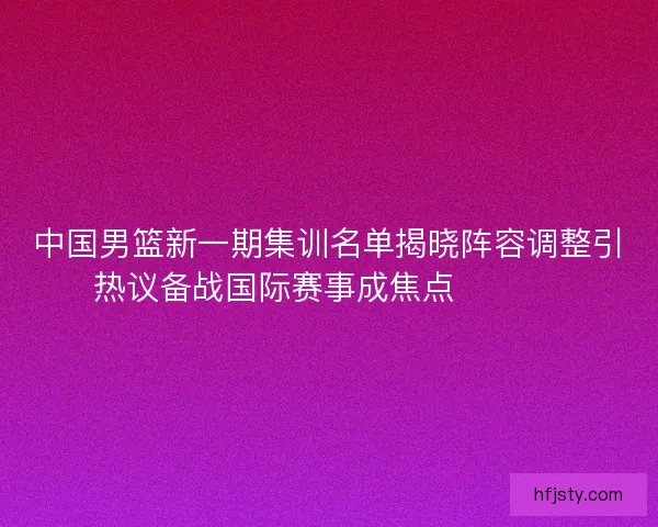 中国男篮新一期集训名单揭晓阵容调整引热议备战国际赛事成焦点 🏀🇨🇳