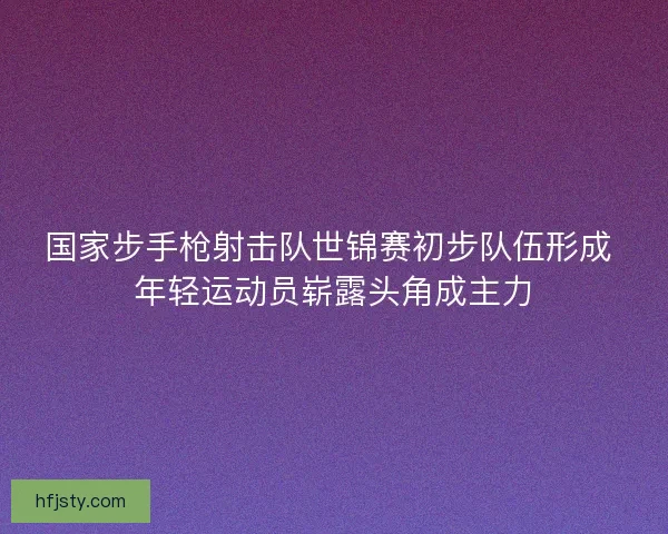 国家步手枪射击队世锦赛初步队伍形成 年轻运动员崭露头角成主力 国家步手枪射击队世锦赛初步队伍形成 年轻运动员崭露头角成主力