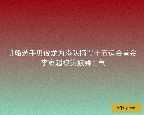 帆船选手贝俊龙为港队摘得十五运会首金 李家超称赞鼓舞士气