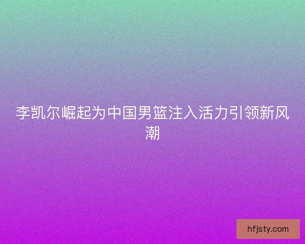 李凯尔崛起为中国男篮注入活力引领新风潮 李凯尔崛起为中国男篮注入活力引领新风潮
