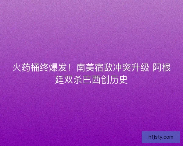 火药桶终爆发！南美宿敌冲突升级 阿根廷双杀巴西创历史