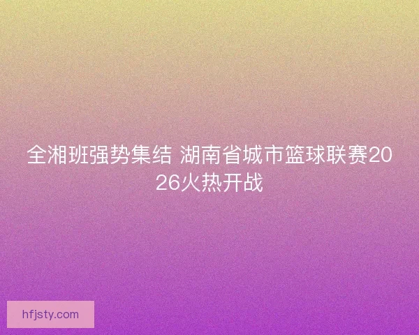 全湘班强势集结 湖南省城市篮球联赛2026火热开战