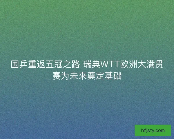 国乒重返五冠之路 瑞典WTT欧洲大满贯赛为未来奠定基础