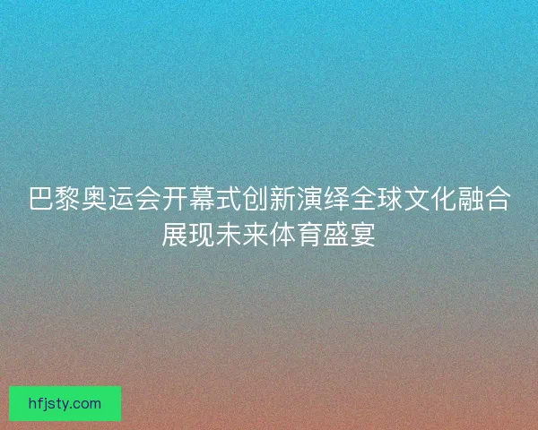 巴黎奥运会开幕式创新演绎全球文化融合展现未来体育盛宴