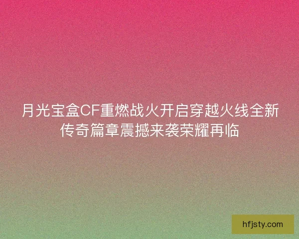 月光宝盒CF重燃战火开启穿越火线全新传奇篇章震撼来袭荣耀再临