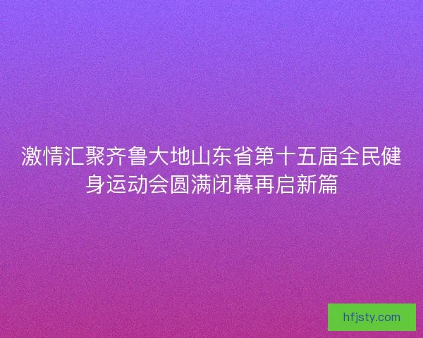 激情汇聚齐鲁大地山东省第十五届全民健身运动会圆满闭幕再启新篇