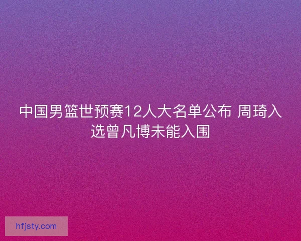 中国男篮世预赛12人大名单公布 周琦入选曾凡博未能入围 中国男篮世预赛12人大名单公布 周琦入选曾凡博未能入围