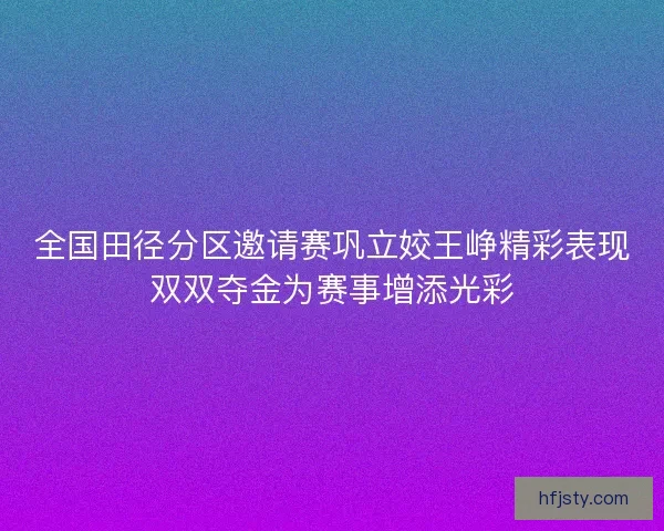 全国田径分区邀请赛巩立姣王峥精彩表现双双夺金为赛事增添光彩 全国田径分区邀请赛巩立姣王峥精彩表现双双夺金为赛事增添光彩